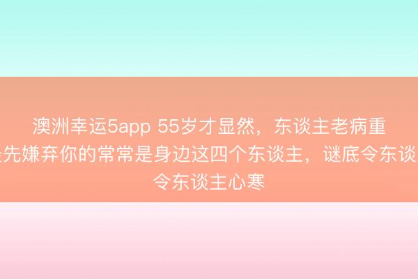 澳洲幸運(yùn)5app 55歲才顯然，東談主老病重時，最先嫌棄你的常常是身邊這四個東談主，謎底令東談主心寒