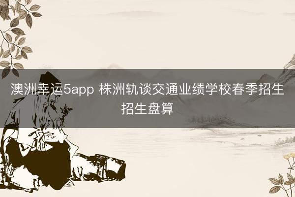 澳洲幸運(yùn)5app 株洲軌談交通業(yè)績(jī)學(xué)校春季招生招生盤算