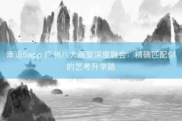 幸運(yùn)5app 廣州八大畫室深度融會(huì)：精確匹配你的藝考升學(xué)路