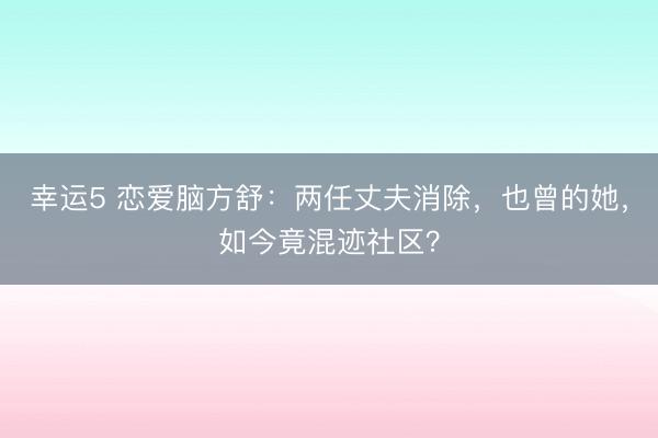 幸運5 戀愛腦方舒：兩任丈夫消除，也曾的她，如今竟混跡社區？