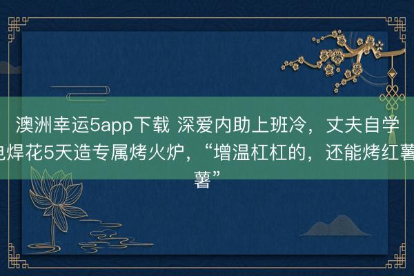 澳洲幸運5app下載 深愛內(nèi)助上班冷，丈夫自學(xué)電焊花5天造專屬烤火爐，“增溫杠杠的，還能烤紅薯”