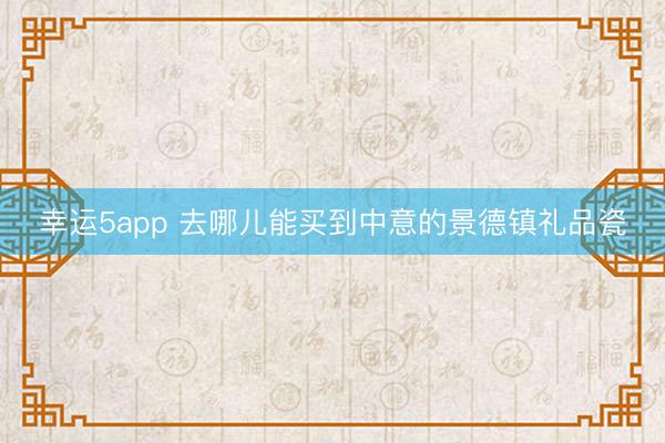 幸運(yùn)5app 去哪兒能買到中意的景德鎮(zhèn)禮品瓷