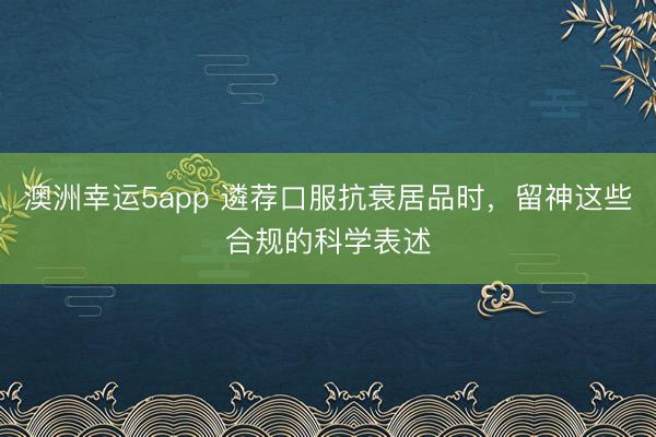 澳洲幸運5app 遴薦口服抗衰居品時，留神這些合規的科學表述