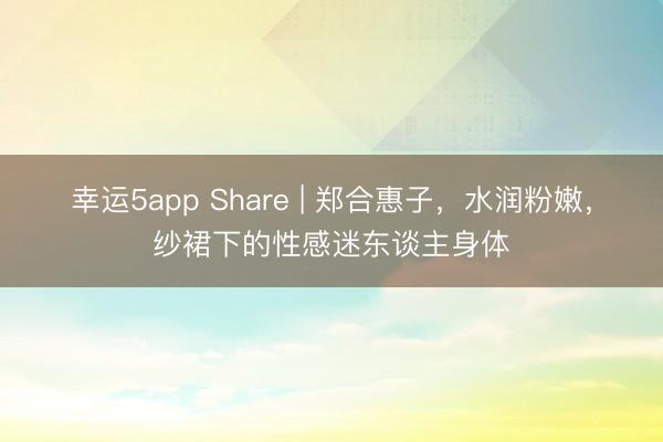 幸運5app Share | 鄭合惠子,水潤粉嫩,紗裙下的性感迷東談主身體