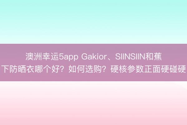 澳洲幸運5app Gakior、SIINSIIN和蕉下防曬衣哪個好？如何選購？硬核參數正面硬碰硬
