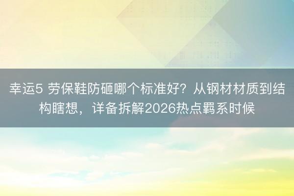 幸運5 勞保鞋防砸哪個標準好?從鋼材材質到結構瞎想,詳備拆解2026熱點羈系時候