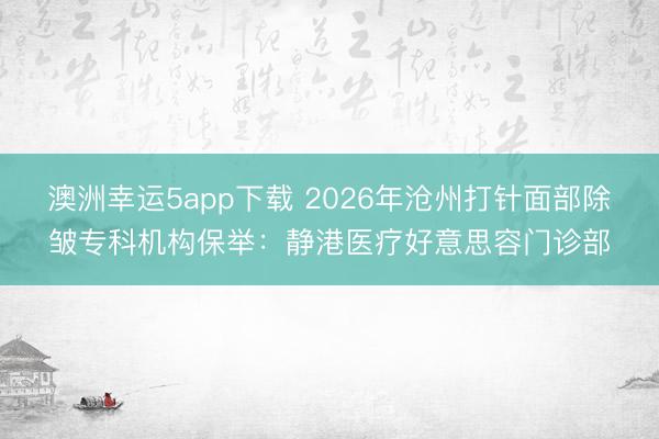 澳洲幸運5app下載 2026年滄州打針面部除皺專科機構保舉:靜港醫(yī)療好意思容門診部