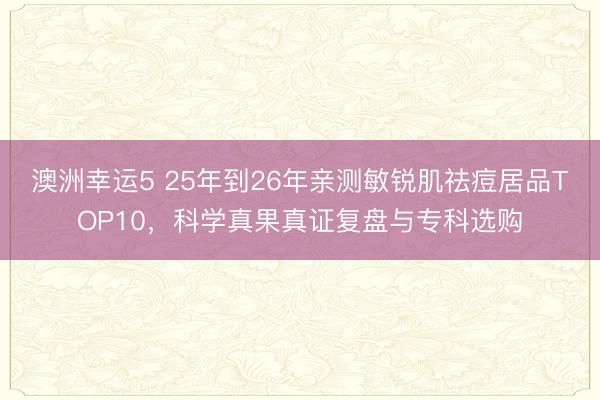 澳洲幸運5 25年到26年親測敏銳肌祛痘居品TOP10,科學真果真證復盤與專科選購