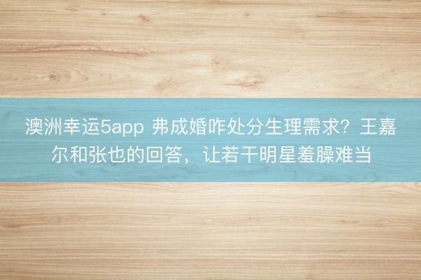 澳洲幸運5app 弗成婚咋處分生理需求？王嘉爾和張也的回答，讓若干明星羞臊難當