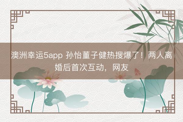 澳洲幸運(yùn)5app 孫怡董子健熱搜爆了！兩人離婚后首次互動，網(wǎng)友