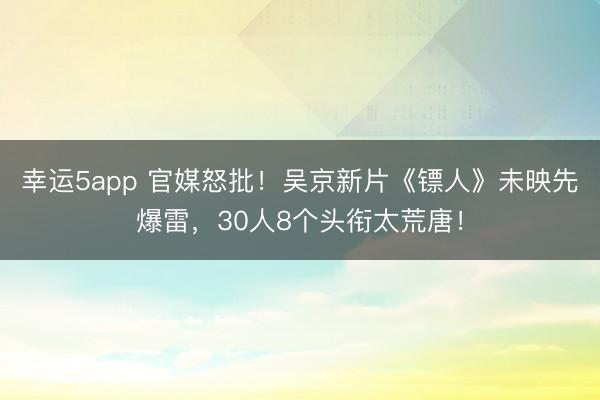 幸運(yùn)5app 官媒怒批!吳京新片《鏢人》未映先爆雷,30人8個(gè)頭銜太荒唐!