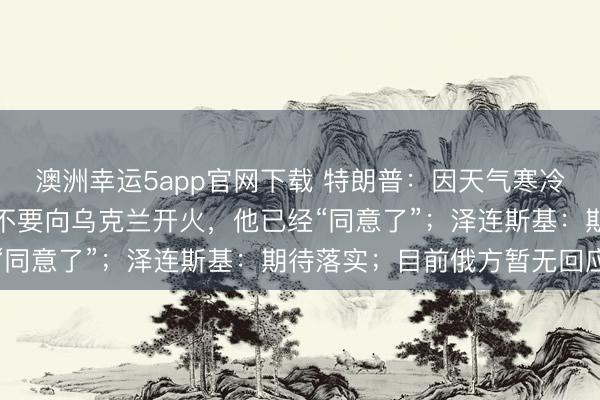 澳洲幸運(yùn)5app官網(wǎng)下載 特朗普:因天氣寒冷,我請(qǐng)求普京在一周內(nèi)不要向?yàn)蹩颂m開(kāi)火,他已經(jīng)“同意了”;澤連斯基:期待落實(shí);目前俄方暫無(wú)回應(yīng)