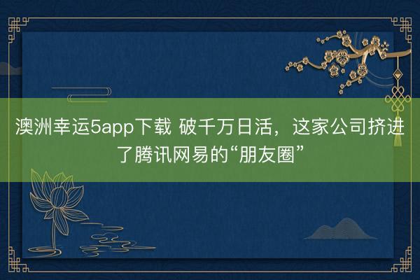 澳洲幸運5app下載 破千萬日活,這家公司擠進了騰訊網易的“朋友圈”