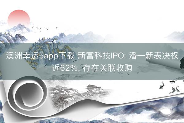 澳洲幸運5app下載 新富科技IPO: 潘一新表決權近62%, 存在關聯收購