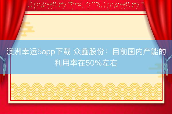 澳洲幸運5app下載 眾鑫股份:目前國內產能的利用率在50%左右