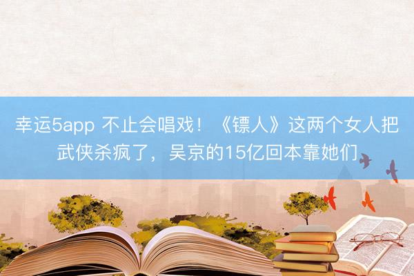 幸運(yùn)5app 不止會(huì)唱戲!《鏢人》這兩個(gè)女人把武俠殺瘋了,吳京的15億回本靠她們