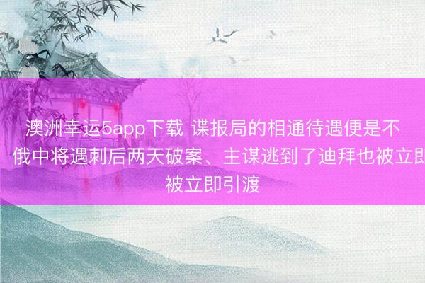 澳洲幸運5app下載 諜報局的相通待遇便是不一樣!俄中將遇刺后兩天破案、主謀逃到了迪拜也被立即引渡