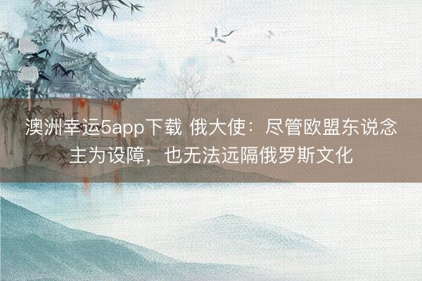 澳洲幸運5app下載 俄大使:盡管歐盟東說念主為設(shè)障,也無法遠隔俄羅斯文化