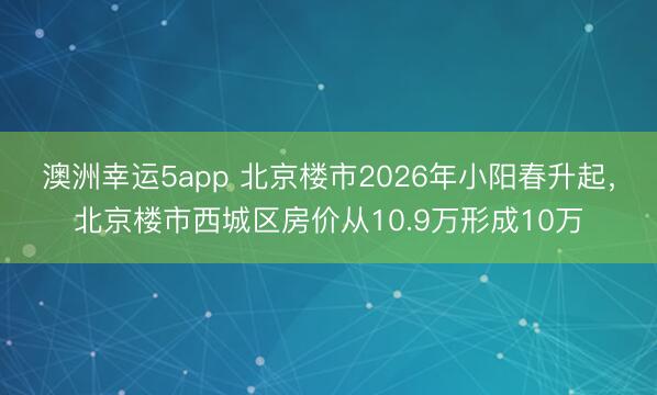澳洲幸運5app 北京樓市2026年小陽春升起,北京樓市西城區房價從10.9萬形成10萬