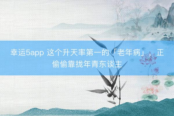 幸運5app 這個升天率第一的「老年病」，正偷偷靠攏年青東談主