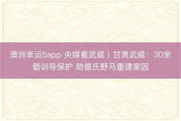 澳洲幸運(yùn)5app 央媒看武威丨甘肅武威：30余載訓(xùn)導(dǎo)保護(hù) 助普氏野馬重建家園