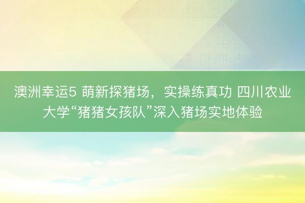 澳洲幸運5 萌新探豬場，實操練真功 四川農業(yè)大學“豬豬女孩隊”深入豬場實地體驗