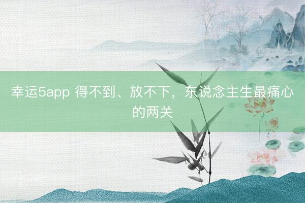 幸運(yùn)5app 得不到、放不下,東說念主生最痛心的兩關(guān)